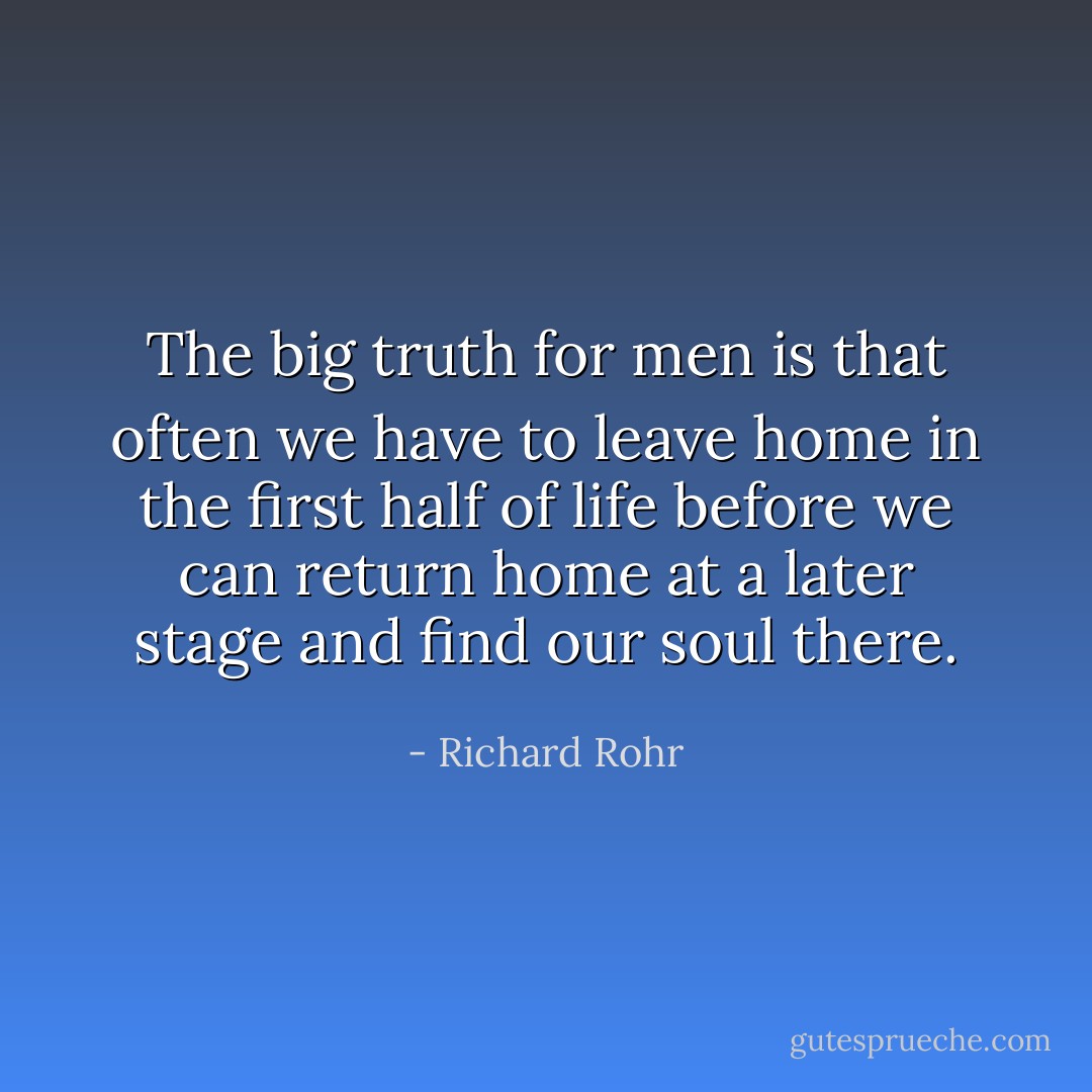 The big truth for men is that often we have to leave home in the first half of life before we can return home at a later stage and find our soul there. - Richard Rohr