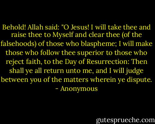 Behold! Allah said: "O Jesus! I will take thee and raise thee to Myself and clear thee (of the falsehoods) of those who blaspheme; I will make those who follow thee superior to those who reject faith, to the Day of Resurrection: Then shall ye all return unto me, and I will judge between you of the matters wherein ye dispute. - Anonymous