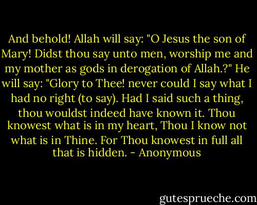 And behold! Allah will say: "O Jesus the son of Mary! Didst thou say unto men, worship me and my mother as gods in derogation of Allah.?" He will say: "Glory to Thee! never could I say what I had no right (to say). Had I said such a thing, thou wouldst indeed have known it. Thou knowest what is in my heart, Thou I know not what is in Thine. For Thou knowest in full all that is hidden. - Anonymous