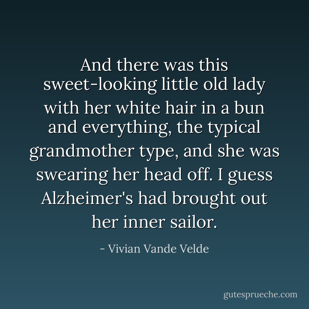 And there was this sweet-looking little old lady with her white hair in a bun and everything, the typical grandmother type, and she was swearing her head off. I guess Alzheimer's had brought out her inner sailor. - Vivian Vande Velde