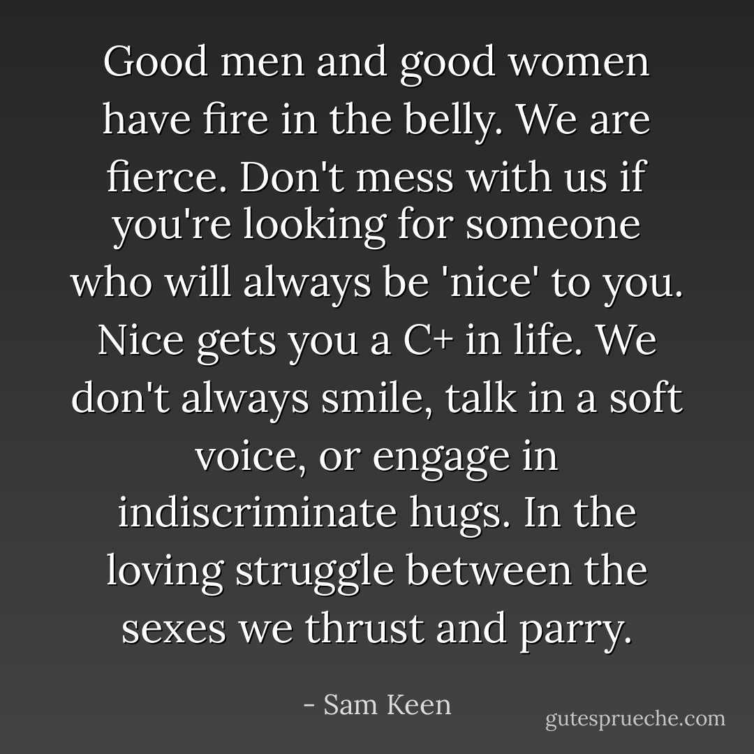 Good men and good women have fire in the belly. We are fierce. Don't mess with us if you're looking for someone who will always be 'nice' to you. Nice gets you a C+ in life. We don't always smile, talk in a soft voice, or engage in indiscriminate hugs. In the loving struggle between the sexes we thrust and parry. - Sam Keen