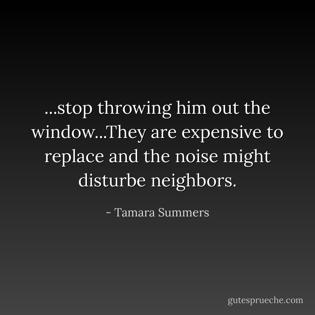 ...stop throwing him out the window...They are expensive to replace and the noise might disturbe neighbors. - Tamara Summers