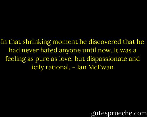In that shrinking moment he discovered that he had never hated anyone until now. It was a feeling as pure as love, but dispassionate and icily rational. - Ian McEwan