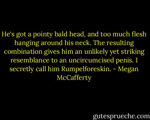 He's got a pointy bald head, and too much flesh hanging around his neck. The resulting combination gives him an unlikely yet striking resemblance to an uncircumcised penis. I secretly call him Rumpelforeskin. - Megan McCafferty