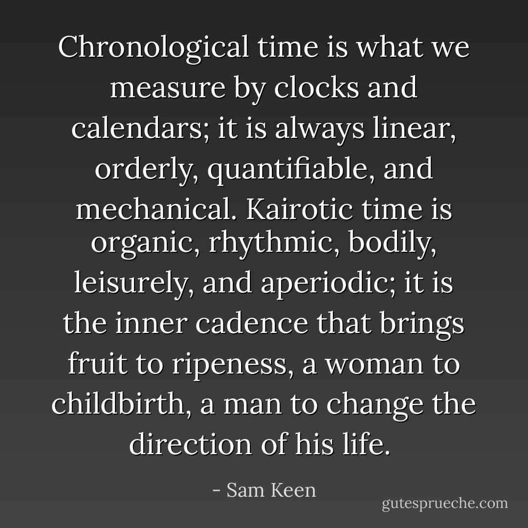 Chronological time is what we measure by clocks and calendars; it is always linear, orderly, quantifiable, and mechanical. Kairotic time is organic, rhythmic, bodily, leisurely, and aperiodic; it is the inner cadence that brings fruit to ripeness, a woman to childbirth, a man to change the direction of his life.  - Sam Keen