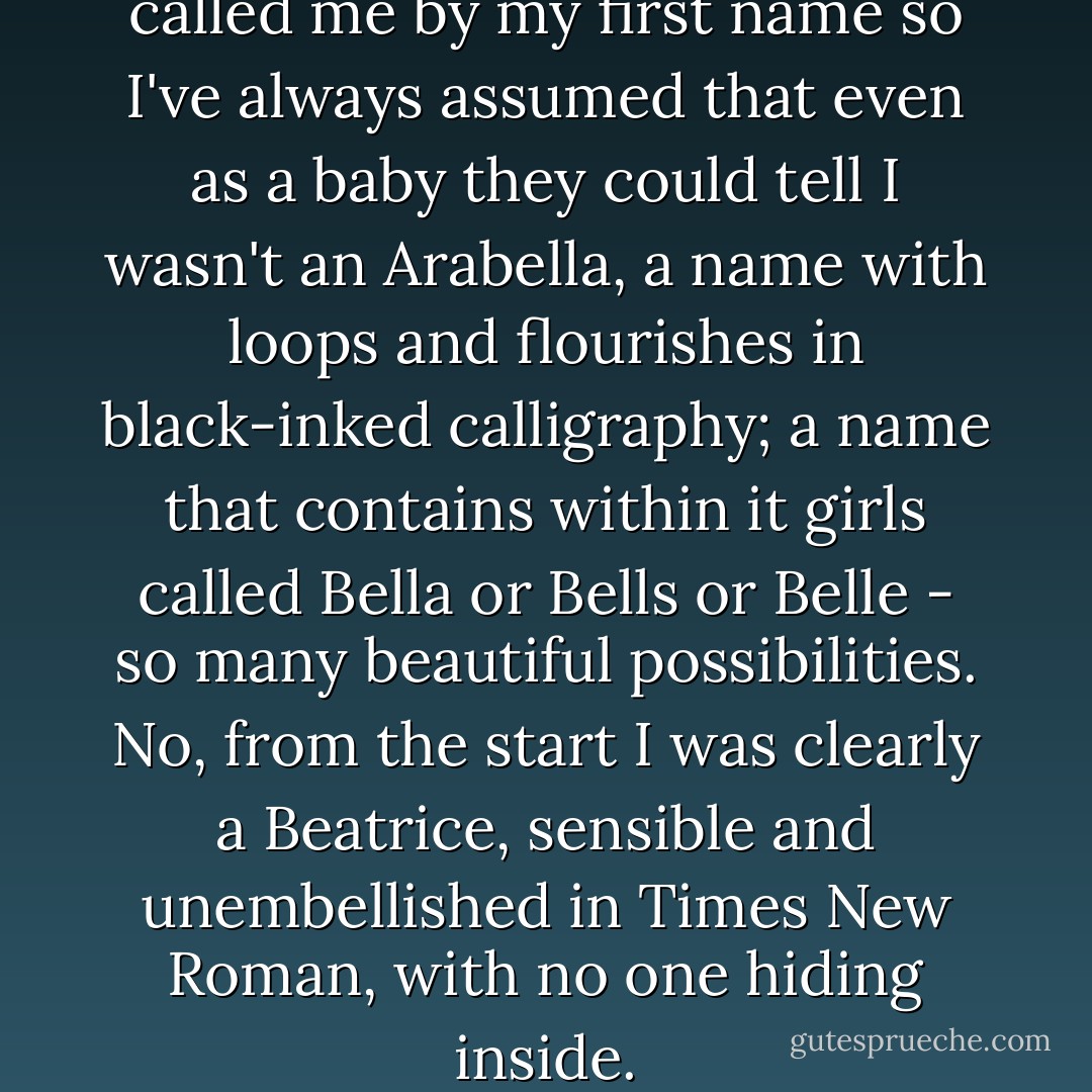 Mum said no one has ever called me by my first name so I've always assumed that even as a baby they could tell I wasn't an Arabella, a name with loops and flourishes in black-inked calligraphy; a name that contains within it girls called Bella or Bells or Belle - so many beautiful possibilities. No, from the start I was clearly a Beatrice, sensible and unembellished in Times New Roman, with no one hiding inside. - Rosamund Lupton