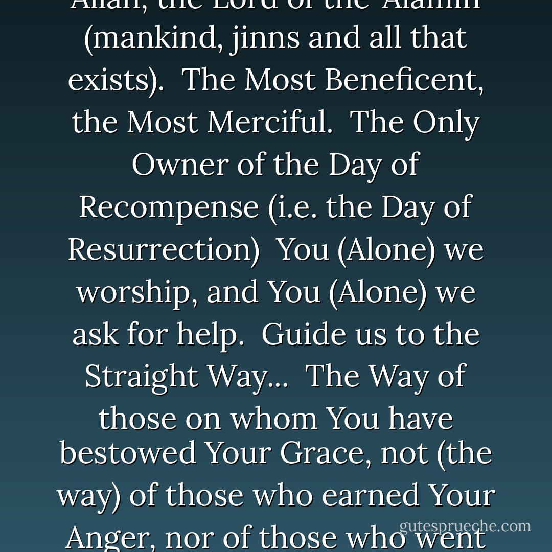 In the Name of Allah, the Most Beneficent, the Most Merciful. <br />All the praises and thanks be to Allah, the Lord of the 'Alamin (mankind, jinns and all that exists). <br />The Most Beneficent, the Most Merciful. <br />The Only Owner of the Day of Recompense (i.e. the Day of Resurrection) <br />You (Alone) we worship, and You (Alone) we ask for help. <br />Guide us to the Straight Way... <br />The Way of those on whom You have bestowed Your Grace, not (the way) of those who earned Your Anger, nor of those who went astray.<br />(The Qur'an- Surah Al-Fatihah) - Anonymous