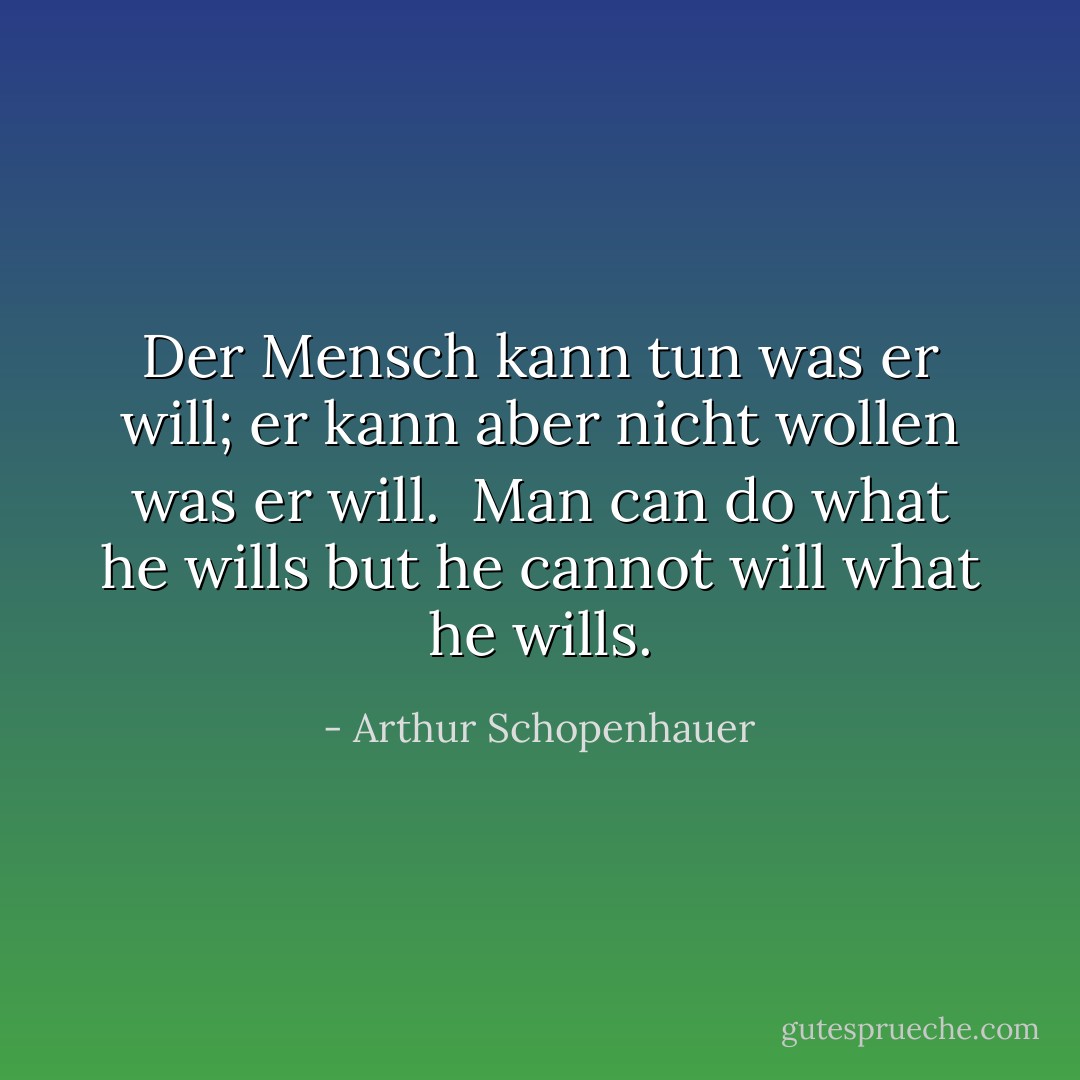 <i>Der Mensch kann tun was er will; er kann aber nicht wollen was er will.</i><br /><br />Man can do what he wills but he cannot will what he wills. - Arthur Schopenhauer