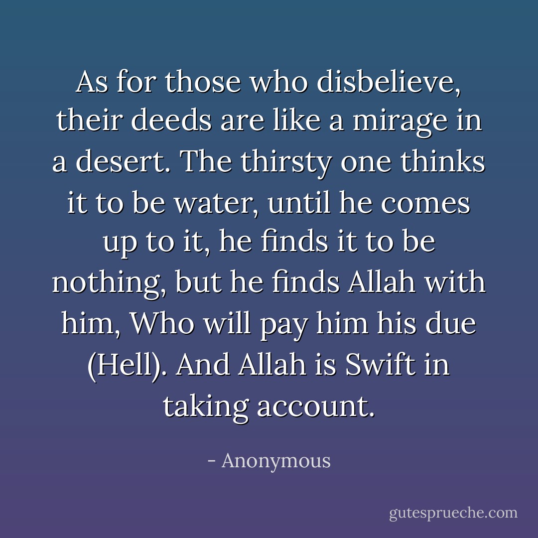 As for those who disbelieve, their deeds are like a mirage in a desert. The thirsty one thinks it to be water, until he comes up to it, he finds it to be nothing, but he finds Allah with him, Who will pay him his due (Hell). And Allah is Swift in taking account. - Anonymous