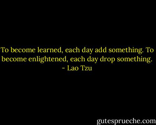 To become learned, each day add something. To become enlightened, each day drop something. - Lao Tzu