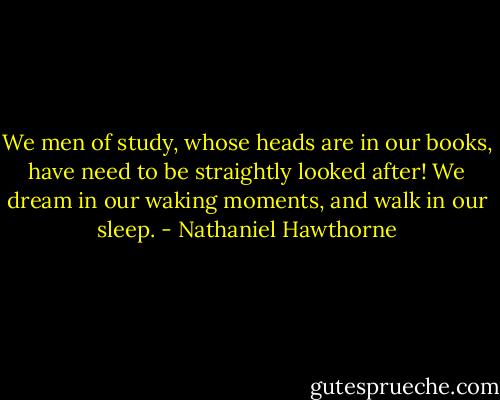 We men of study, whose heads are in our books, have need to be straightly looked after! We dream in our waking moments, and walk in our sleep. - Nathaniel Hawthorne