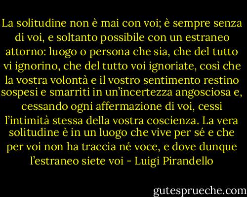 La solitudine non è mai con voi; è sempre senza di voi, e soltanto possibile con un estraneo attorno: luogo o persona che sia, che del tutto vi ignorino, che del tutto voi ignoriate, così che la vostra volontà e il vostro sentimento restino sospesi e smarriti in un’incertezza angosciosa e, cessando ogni affermazione di voi, cessi l’intimità stessa della vostra coscienza. La vera solitudine è in un luogo che vive per sé e che per voi non ha traccia né voce, e dove dunque l’estraneo siete voi - Luigi Pirandello