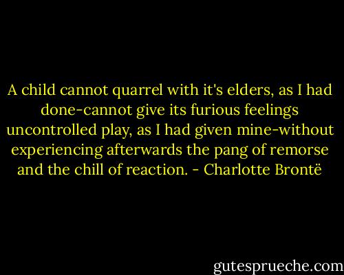 A child cannot quarrel with it's elders, as I had done-cannot give its furious feelings uncontrolled play, as I had given mine-without experiencing afterwards the pang of remorse and the chill of reaction. - Charlotte Brontë