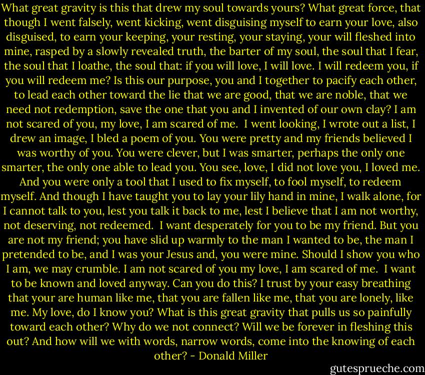 What great gravity is this that drew my soul towards yours? What great force, that though I went falsely, went kicking, went disguising myself to earn your love, also disguised, to earn your keeping, your resting, your staying, your will fleshed into mine, rasped by a slowly revealed truth, the barter of my soul, the soul that I fear, the soul that I loathe, the soul that: if you will love, I will love. I will redeem you, if you will redeem me? Is this our purpose, you and I together to pacify each other, to lead each other toward the lie that we are good, that we are noble, that we need not redemption, save the one that you and I invented of our own clay? I am not scared of you, my love, I am scared of me.<br /><br />I went looking, I wrote out a list, I drew an image, I bled a poem of you. You were pretty and my friends believed I was worthy of you. You were clever, but I was smarter, perhaps the only one smarter, the only one able to lead you. You see, love, I did not love you, I loved me. And you were only a tool that I used to fix myself, to fool myself, to redeem myself. And though I have taught you to lay your lily hand in mine, I walk alone, for I cannot talk to you, lest you talk it back to me, lest I believe that I am not worthy, not deserving, not redeemed.<br /><br />I want desperately for you to be my friend. But you are not my friend; you have slid up warmly to the man I wanted to be, the man I pretended to be, and I was your Jesus and, you were mine. Should I show you who I am, we may crumble. I am not scared of you my love, I am scared of me.<br /><br />I want to be known and loved anyway. Can you do this? I trust by your easy breathing that your are human like me, that you are fallen like me, that you are lonely, like me. My love, do I know you? What is this great gravity that pulls us so painfully toward each other? Why do we not connect? Will we be forever in fleshing this out? And how will we with words, narrow words, come into the knowing of each other? - Donald Miller