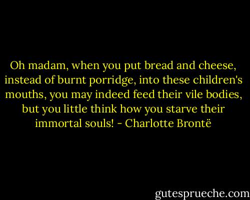 Oh madam, when you put bread and cheese, instead of burnt porridge, into these children's mouths, you may indeed feed their vile bodies, but you little think how you starve their immortal souls! - Charlotte Brontë