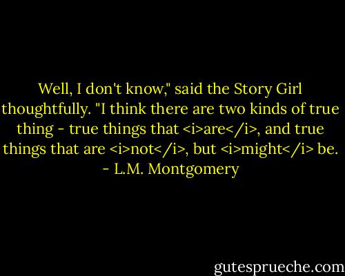 Well, I don't know," said the Story Girl thoughtfully. "I think there are two kinds of true thing - true things that <i>are</i>, and true things that are <i>not</i>, but <i>might</i> be. - L.M. Montgomery