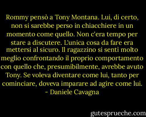 Rommy pensò a Tony Montana. Lui, di certo, non si sarebbe perso in chiacchiere in un momento come quello. Non c'era tempo per stare a discutere. L'unica cosa da fare era mettersi al sicuro. Il ragazzino si sentì molto meglio confrontando il proprio comportamento con quello che, presumibilmente, avrebbe avuto Tony. Se voleva diventare come lui, tanto per cominciare, doveva imparare ad agire come lui. - Daniele Cavagna