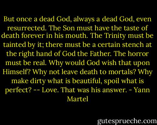 But once a dead God, always a dead God, even resurrected. The Son must have the taste of death forever in his mouth. The Trinity must be tainted by it; there must be a certain stench at the right hand of God the Father. The horror must be real. Why would God wish that upon Himself? Why not leave death to mortals? Why make dirty what is beautiful, spoil what is perfect? -- Love. That was his answer. - Yann Martel