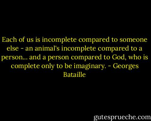 Each of us is incomplete compared to someone else - an animal's incomplete compared to a person... and a person compared to God, who is complete only to be imaginary. - Georges Bataille