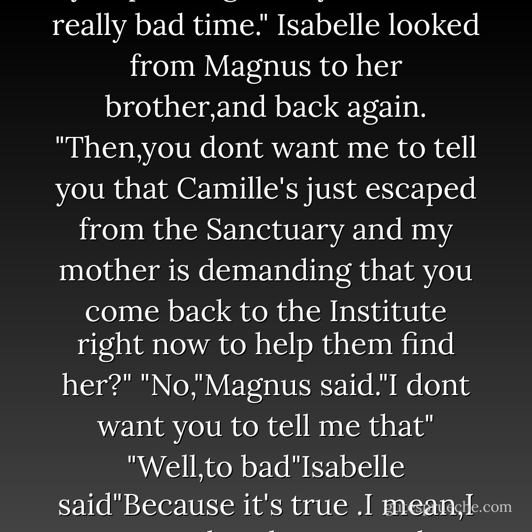 Lovely,wonderful Isabelle.Could you please go away?Now is a really bad time."<br />Isabelle looked from Magnus to her brother,and back again.<br />"Then,you dont want me to tell you that Camille's just escaped from the Sanctuary and my mother is demanding that you come back to the Institute right now to help them find her?"<br />"No,"Magnus said."I dont want you to tell me that"<br />"Well,to bad"Isabelle said"Because it's true .I mean,I guess you dont have to go,but- - Cassandra Clare
