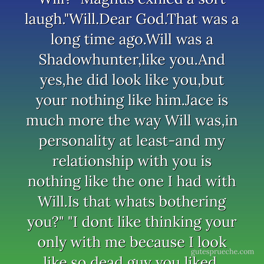 Alec raised his blue eyes."Whos Will?"<br />Magnus exhled a sort laugh."Will.Dear God.That was a long time ago.Will was a Shadowhunter,like you.And yes,he did look like you,but your nothing like him.Jace is much more the way Will was,in personality at least-and my relationship with you is nothing like the one I had with Will.Is that whats bothering you?"<br />"I dont like thinking your only with me because I look like so dead guy you liked. - Cassandra Clare