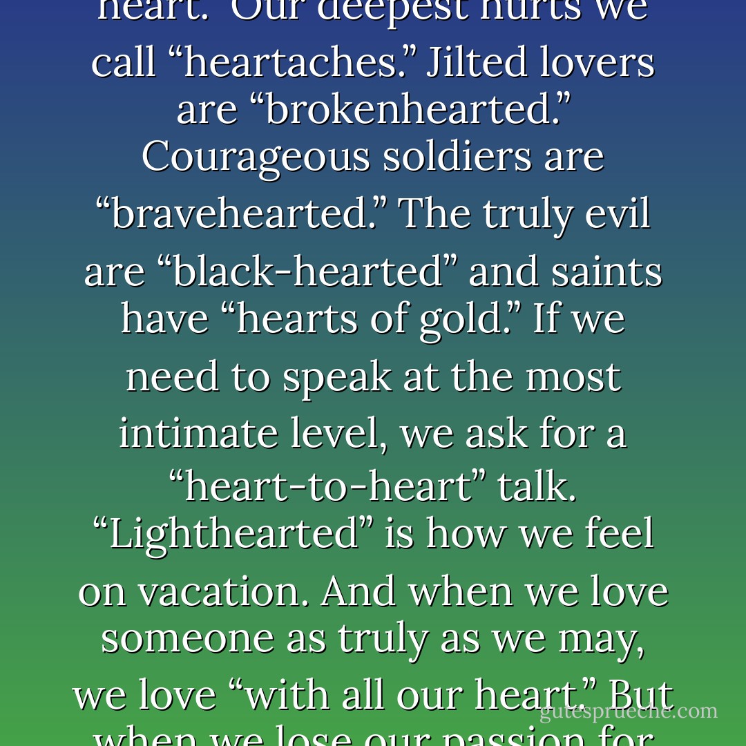 We describe a person without compassion as “heartless,” and we urge him or her to “have a heart.” Our deepest hurts we call “heartaches.” Jilted lovers are “brokenhearted.” Courageous soldiers are “bravehearted.” The truly evil are “black-hearted” and saints have “hearts of gold.” If we need to speak at the most intimate level, we ask for a “heart-to-heart” talk. “Lighthearted” is how we feel on vacation. And when we love someone as truly as we may, we love “with all our heart.” But when we lose our passion for life, when a deadness sets in which we cannot... - John Eldredge