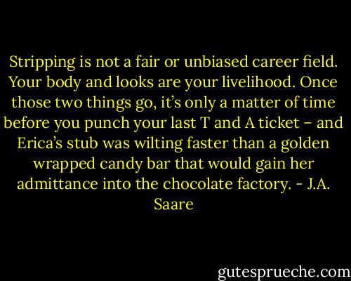 Stripping is not a fair or unbiased career field. Your body and looks are your livelihood. Once those two things go, it’s only a matter of time before you punch your last T and A ticket – and Erica’s stub was wilting faster than a golden wrapped candy bar that would gain her admittance into the chocolate factory. - J.A. Saare