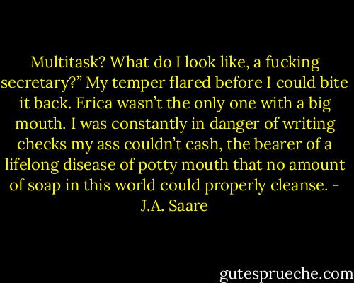 Multitask? What do I look like, a fucking secretary?” My temper flared before I could bite it back. Erica wasn’t the only one with a big mouth. I was constantly in danger of writing checks my ass couldn’t cash, the bearer of a lifelong disease of potty mouth that no amount of soap in this world could properly cleanse. - J.A. Saare