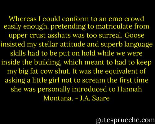 Whereas I could conform to an emo crowd easily enough, pretending to matriculate from upper crust asshats was too surreal. Goose insisted my stellar attitude and superb language skills had to be put on hold while we were inside the building, which meant to had to keep my big fat cow shut. It was the equivalent of asking a little girl not to scream the first time she was personally introduced to Hannah Montana. - J.A. Saare