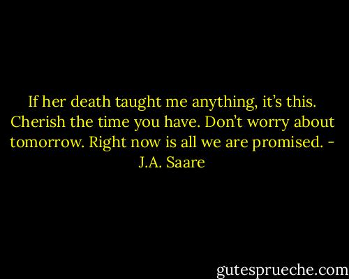 If her death taught me anything, it’s this. Cherish the time you have. Don’t worry about tomorrow. Right now is all we are promised. - J.A. Saare