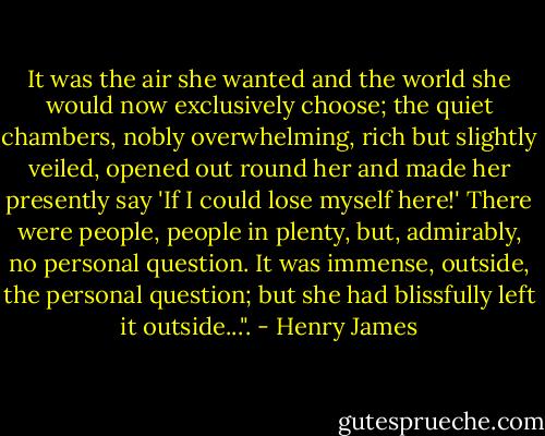 It was the air she wanted and the world she would now exclusively choose; the quiet chambers, nobly overwhelming, rich but slightly veiled, opened out round her and made her presently say 'If I could lose myself here!' There were people, people in plenty, but, admirably, no personal question. It was immense, outside, the personal question; but she had blissfully left it outside...". - Henry James