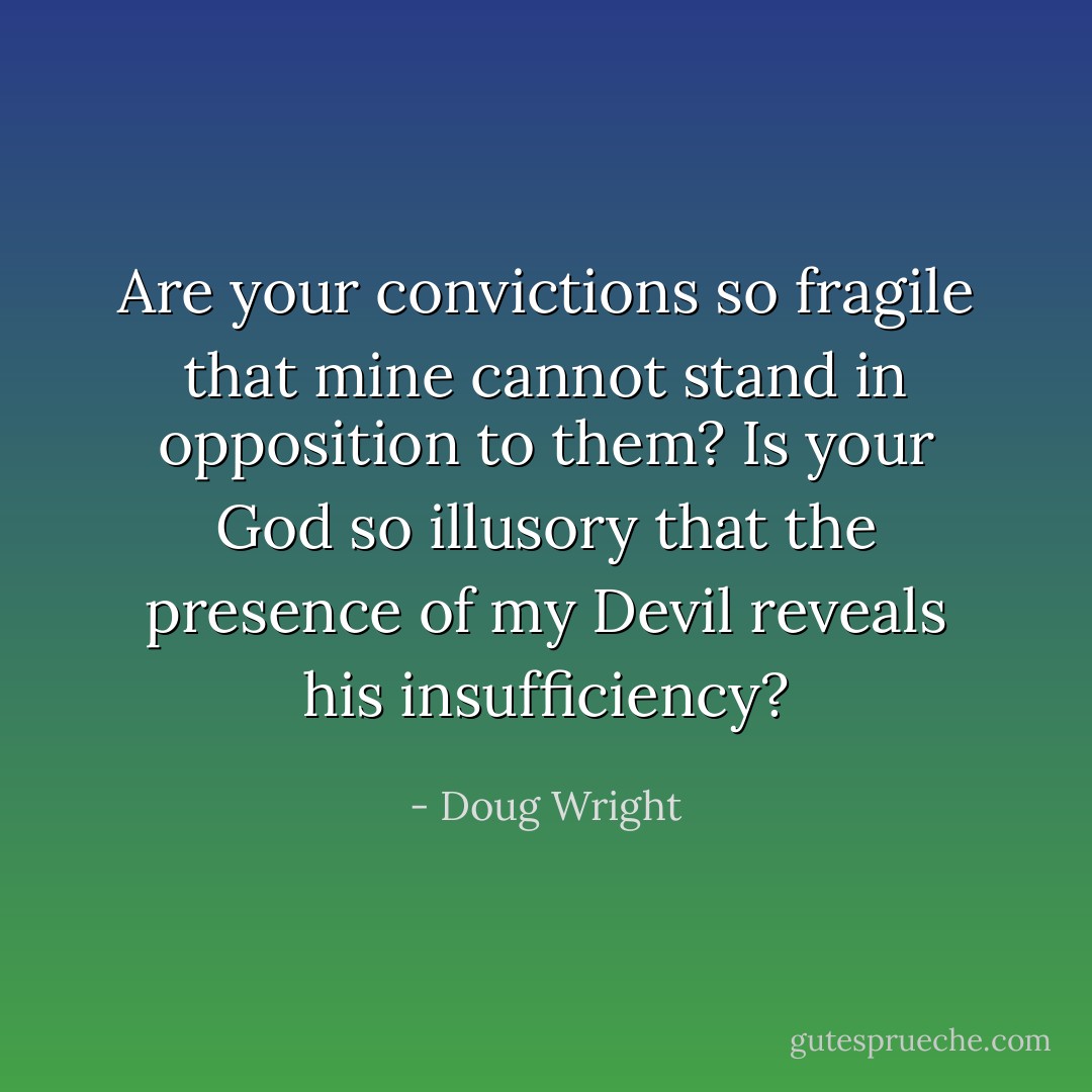 Are your convictions so fragile that mine cannot stand in opposition to them? Is your God so illusory that the presence of my Devil reveals his insufficiency? - Doug Wright