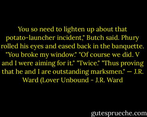 You so need to lighten up about that potato-launcher incident," Butch said. Phury rolled his eyes and eased back in the banquette. "You broke my window." "Of course we did. V and I were aiming for it." "Twice." "Thus proving that he and I are outstanding marksmen." — J.R. Ward (Lover Unbound - J.R. Ward