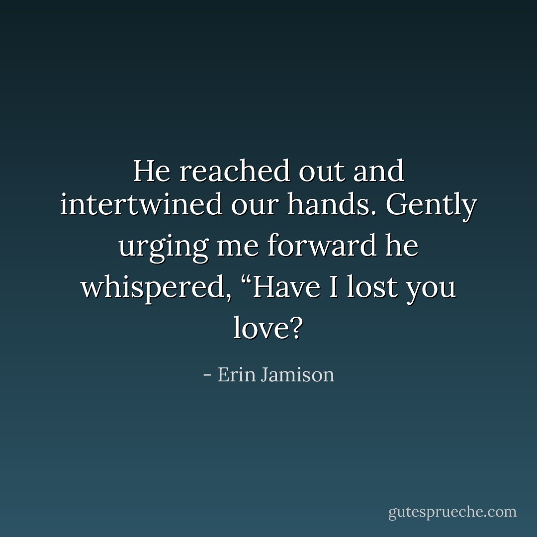 He reached out and intertwined our hands. Gently urging me forward he whispered, “Have I lost you love? - Erin Jamison