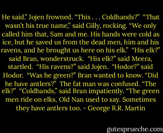 He said.” Jojen frowned. “This . . . Coldhands?”<br /><br />“That wasn’t his true name,” said Gilly, rocking. “We only called him that, Sam and me. His hands were cold as ice, but he saved us from the dead men, him and his ravens, and he brought us here on his elk.”<br /><br />“His elk?” said Bran, wonderstruck.<br /><br />“His elk?” said Meera, startled.<br /><br />“His ravens?” said Jojen.<br /><br />“Hodor?” said Hodor.<br /><br />“Was he green?” Bran wanted to know. “Did he have antlers?”<br /><br />The fat man was confused. “The elk?”<br /><br />“Coldhands,” said Bran impatiently. “The green men ride on elks, Old Nan used to say. Sometimes they have antlers too. - George R.R. Martin