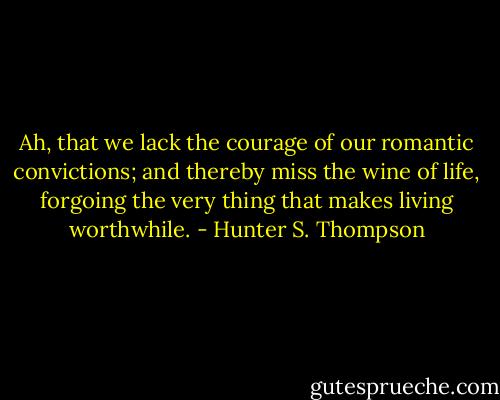 Ah, that we lack the courage of our romantic convictions; and thereby miss the wine of life, forgoing the very thing that makes living worthwhile. - Hunter S. Thompson