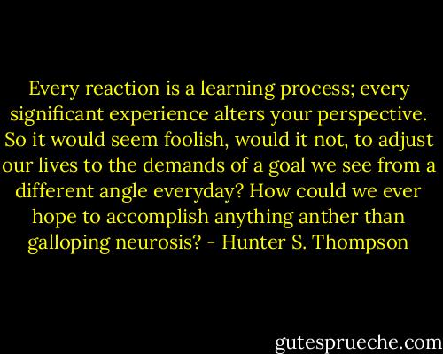 Every reaction is a learning process; every significant experience alters your perspective. So it would seem foolish, would it not, to adjust our lives to the demands of a goal we see from a different angle everyday? How could we ever hope to accomplish anything anther than galloping neurosis? - Hunter S. Thompson