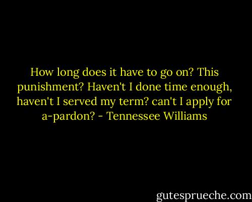 How long does it have to go on? This punishment? Haven't I done time enough, haven't I served my term? can't I apply for a-pardon? - Tennessee Williams