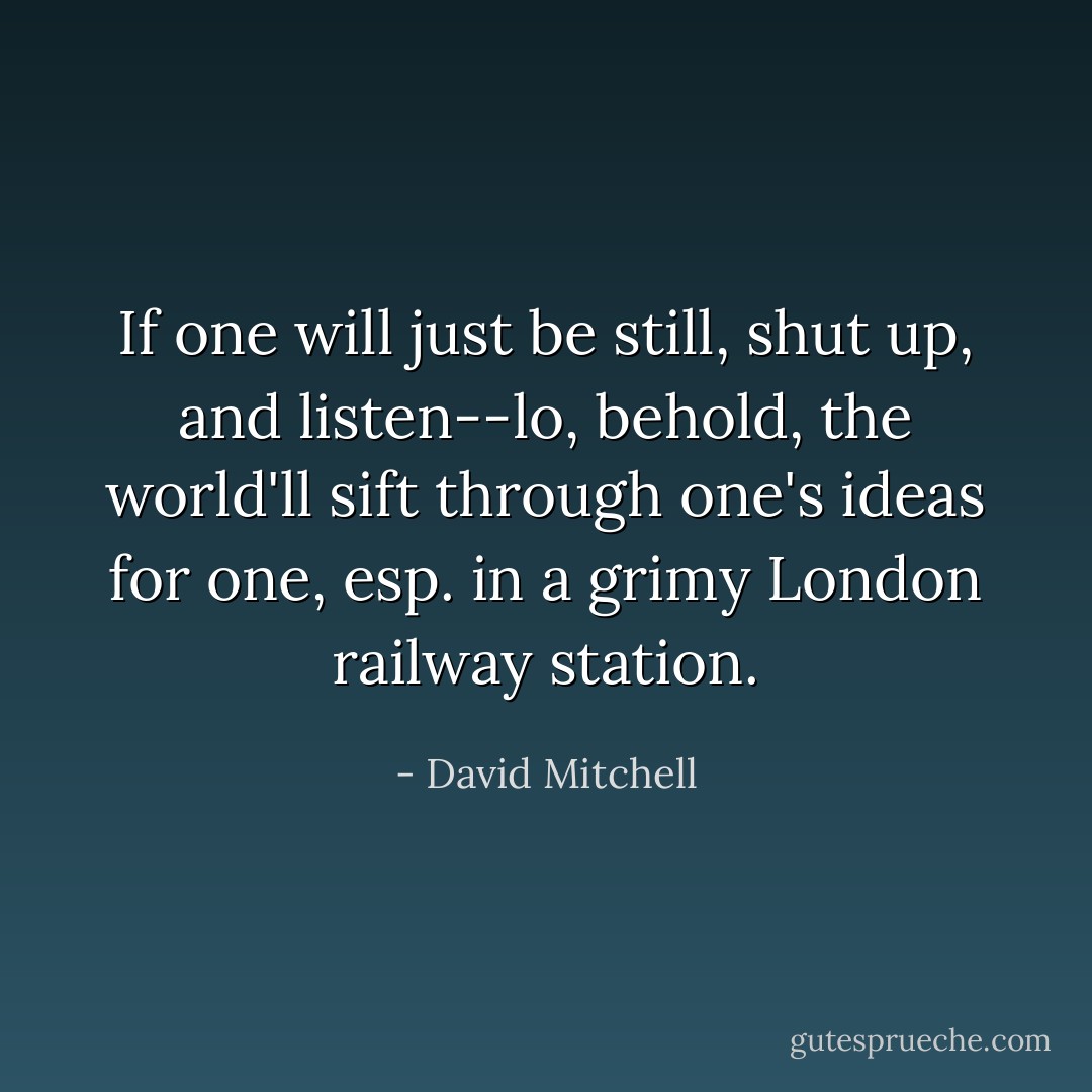 If one will just be still, shut up, and <i>listen</i>--lo, behold, the world'll sift through one's ideas for one, esp. in a grimy London railway station. - David Mitchell