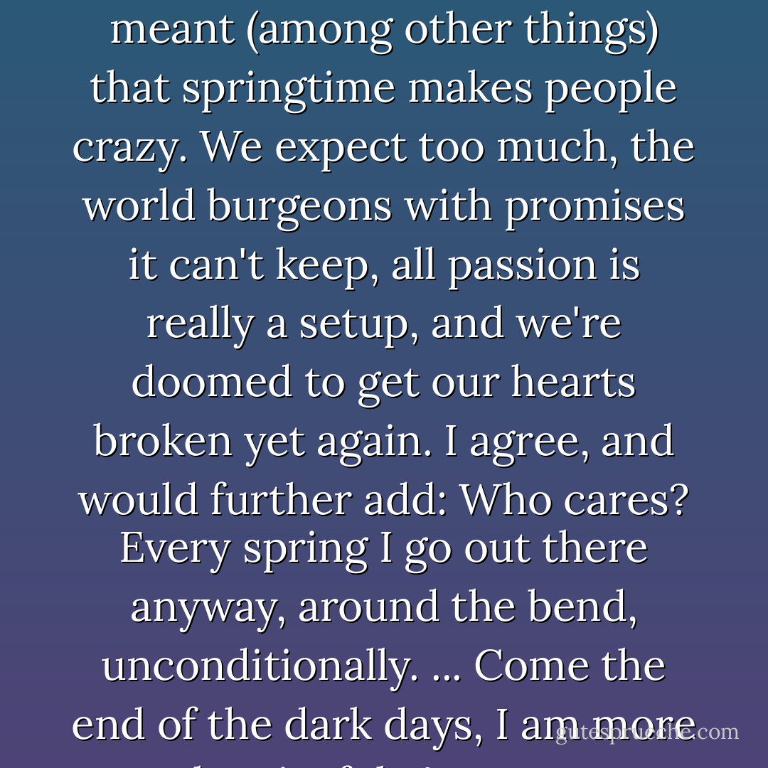 April is the cruelest month, T.S. Eliot wrote, by which I think he meant (among other things) that springtime makes people crazy. We expect too much, the world burgeons with promises it can't keep, all passion is really a setup, and we're doomed to get our hearts broken yet again. I agree, and would further add: Who cares? Every spring I go out there anyway, around the bend, unconditionally. ... Come the end of the dark days, I am more than joyful. I'm nuts.  - Barbara Kingsolver