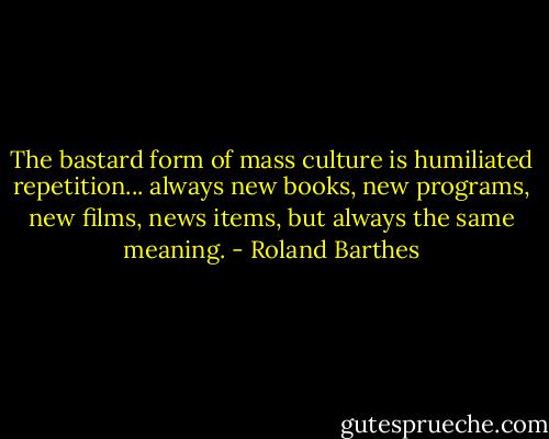The bastard form of mass culture is humiliated repetition... always new books, new programs, new films, news items, but always the same meaning. - Roland Barthes