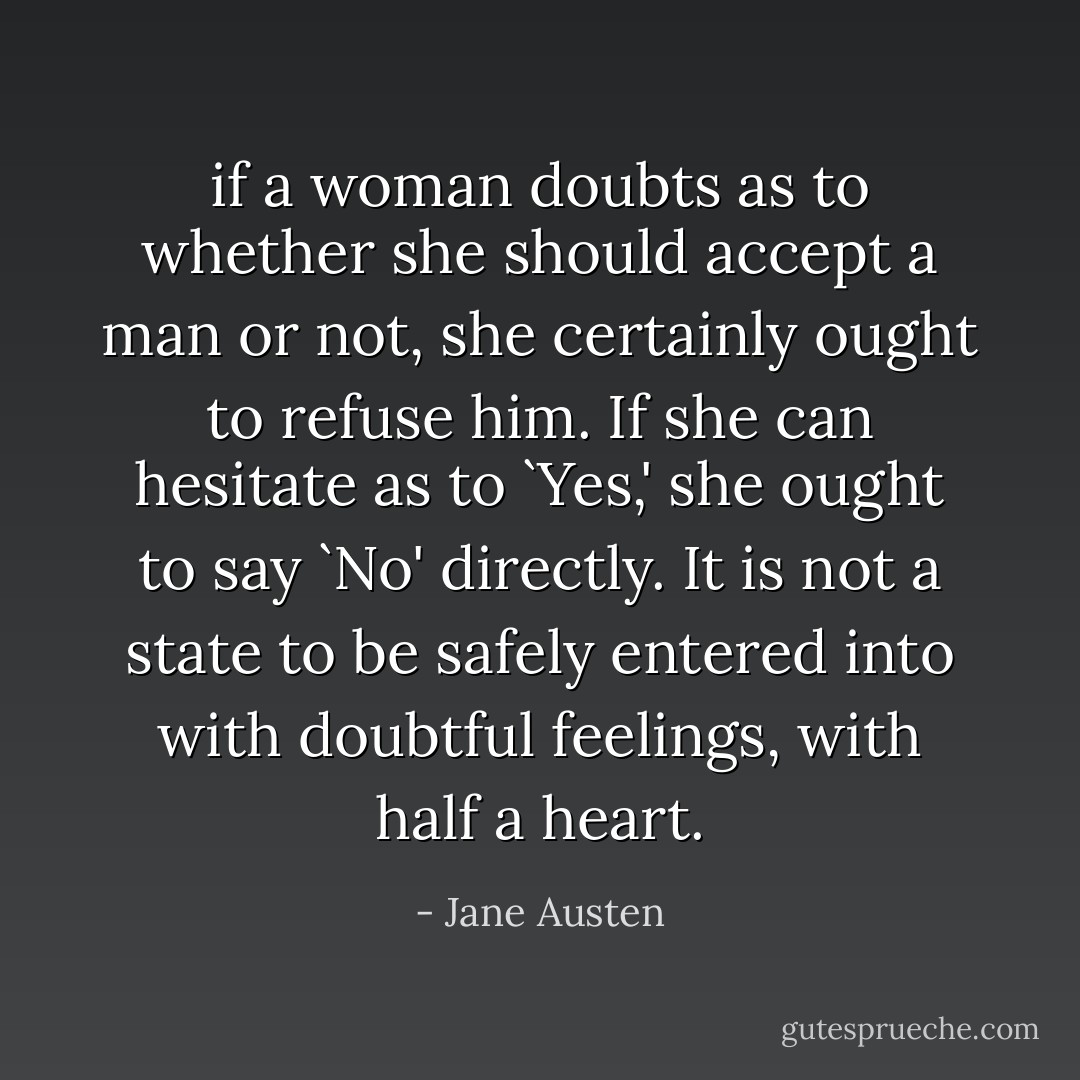 if a woman doubts as to whether she should accept a man or not, she certainly ought to refuse him. If she can hesitate as to `Yes,' she ought to say `No' directly. It is not a state to be safely entered into with doubtful feelings, with half a heart. - Jane Austen