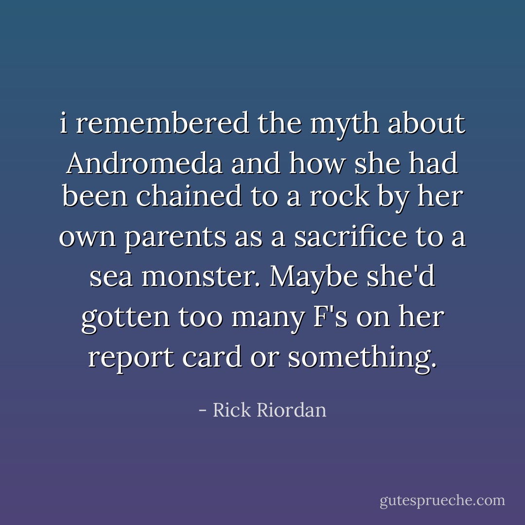 i remembered the myth about Andromeda and how she had been chained to a rock by her own parents as a sacrifice to a sea monster. Maybe she'd gotten too many F's on her report card or something. - Rick Riordan