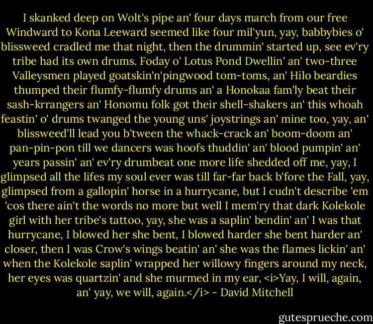 I skanked deep on Wolt's pipe an' four days march from our free Windward to Kona Leeward seemed like four mil'yun, yay, babbybies o' blissweed cradled me that night, then the drummin' started up, see ev'ry tribe had its own drums. Foday o' Lotus Pond Dwellin' an' two-three Valleysmen played goatskin'n'pingwood tom-toms, an' Hilo beardies thumped their flumfy-flumfy drums an' a Honokaa fam'ly beat their sash-krrangers an' Honomu folk got their shell-shakers an' this whoah feastin' o' drums twanged the young uns' joystrings an' mine too, yay, an' blissweed'll lead you b'tween the whack-crack an' boom-doom an' pan-pin-pon till we dancers was hoofs thuddin' an' blood pumpin' an' years passin' an' ev'ry drumbeat one more life shedded off me, yay, I glimpsed all the lifes my soul ever was till far-far back b'fore the Fall, yay, glimpsed from a gallopin' horse in a hurrycane, but I cudn't describe 'em 'cos there ain't the words no more but well I mem'ry that dark Kolekole girl with her tribe's tattoo, yay, she was a saplin' bendin' an' I was that hurrycane, I blowed her she bent, I blowed harder she bent harder an' closer, then I was Crow's wings beatin' an' she was the flames lickin' an' when the Kolekole saplin' wrapped her willowy fingers around my neck, her eyes was quartzin' and she murmed in my ear, <i>Yay, I will, again, an' yay, we will, again.</i> - David Mitchell