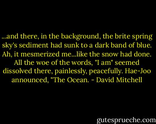 ...and there, in the background, the brite spring sky's sediment had sunk to a dark band of blue. Ah, it mesmerized me...like the snow had done. All the woe of the words, "I am" seemed dissolved there, painlessly, peacefully.<br />Hae-Joo announced, "The Ocean. - David Mitchell