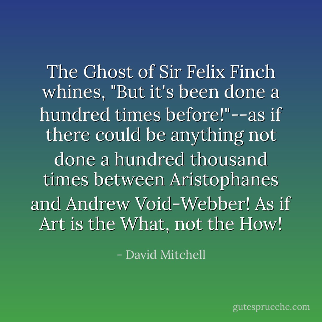 The Ghost of Sir Felix Finch whines, "But it's been done a hundred times before!"--as if there could be anything <i>not</i> done a hundred <i>thousand</i> times between Aristophanes and Andrew Void-Webber! As if Art is the <i>What</i>, not the <i>How</i>! - David Mitchell