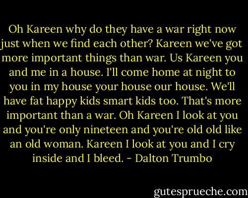 Oh Kareen why do they have a war right now just when we find each other? Kareen we've got more important things than war. Us Kareen you and me in a house. I'll come home at night to you in my house your house our house. We'll have fat happy kids smart kids too. That's more important than a war. Oh Kareen I look at you and you're only nineteen and you're old old like an old woman. Kareen I look at you and I cry inside and I bleed. - Dalton Trumbo