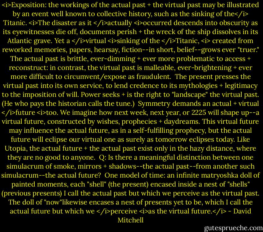 <i>Exposition: the workings of the actual past + the virtual past may be illustrated by an event well known to collective history, such as the sinking of the</i> Titanic. <i>The disaster as it </i>actually <i>occurred descends into obscurity as its eyewitnesses die off, documents perish + the wreck of the ship dissolves in its Atlantic grave. Yet a </i>virtual <i>sinking of the </i>Titanic, <i> created from reworked memories, papers, hearsay, fiction--in short, belief--grows ever "truer." The actual past is brittle, ever-dimming + ever more problematic to access + reconstruct: in contrast, the virtual past is malleable, ever-brightening + ever more difficult to circumvent/expose as fraudulent.<br /><br />The present presses the virtual past into its own service, to lend credence to its mythologies + legitimacy to the imposition of will. Power seeks + is the right to "landscape" the virtual past. (He who pays the historian calls the tune.)<br /><br />Symmetry demands an actual + virtual </i>future <i>too. We imagine how next week, next year, or 2225 will shape up--a virtual future, constructed by wishes, prophecies + daydreams. This virtual future may influence the actual future, as in a self-fulfilling prophecy, but the actual future will eclipse our virtual one as surely as tomorrow eclipses today. Like Utopia, the actual future + the actual past exist only in the hazy distance, where they are no good to anyone.<br /><br />Q: Is there a meaningful distinction between one simulacrum of smoke, mirrors + shadows--the actual past--from another such simulacrum--the actual future?<br /><br />One model of time: an infinite matryoshka doll of painted moments, each "shell" (the present) encased inside a nest of "shells" (previous presents) I call the actual past but which we perceive as the virtual past. The doll of "now"likewise encases a nest of presents yet to be, which I call the actual future but which we </i>perceive <i>as the virtual future.</i> - David Mitchell