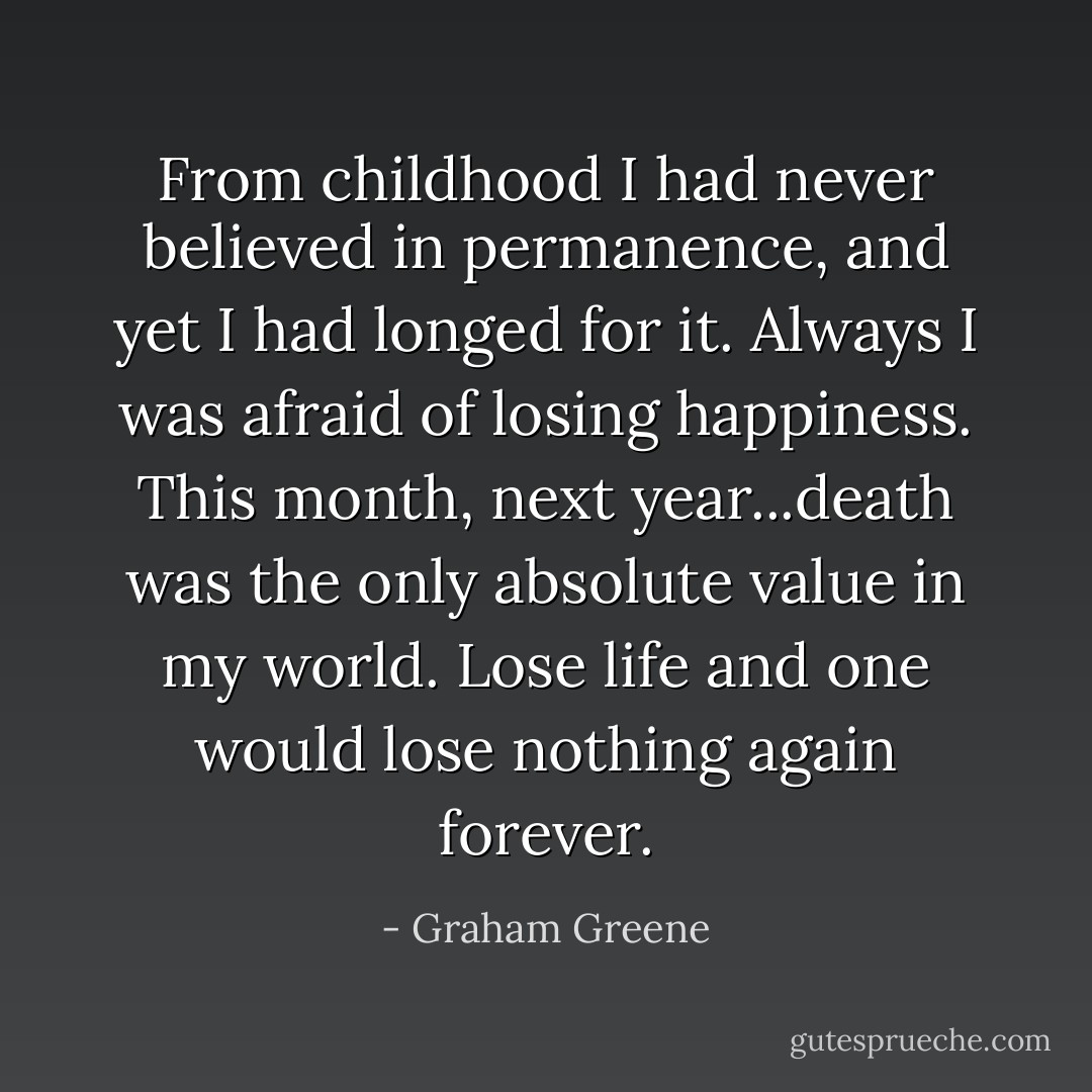 From childhood I had never believed in permanence, and yet I had longed for it. Always I was afraid of losing happiness. This month, next year...death was the only absolute value in my world. Lose life and one would lose nothing again forever. - Graham Greene