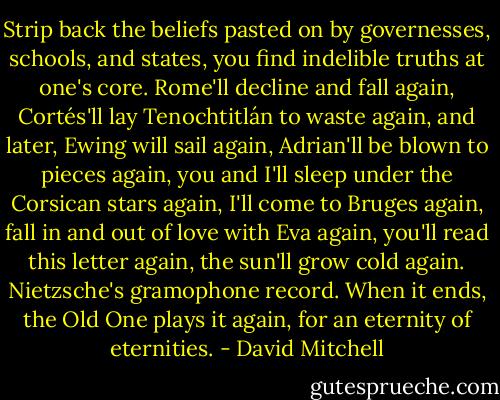 Strip back the beliefs pasted on by governesses, schools, and states, you find indelible truths at one's core. Rome'll decline and fall again, Cortés'll lay Tenochtitlán to waste again, and later, Ewing will sail again, Adrian'll be blown to pieces again, you and I'll sleep under the Corsican stars again, I'll come to Bruges again, fall in and out of love with Eva again, you'll read this letter again, the sun'll grow cold again. Nietzsche's gramophone record. When it ends, the Old One plays it again, for an eternity of eternities. - David Mitchell